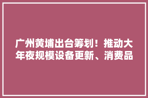 广州黄埔出台筹划！推动大年夜规模设备更新、消费品以旧换新