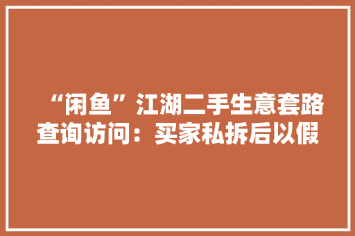 “闲鱼”江湖二手生意套路查询访问：买家私拆后以假货为由退货利益博弈下平台若何立规矩？