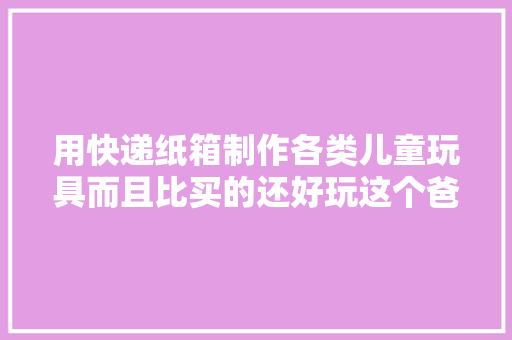 用快递纸箱制作各类儿童玩具而且比买的还好玩这个爸爸真厉害