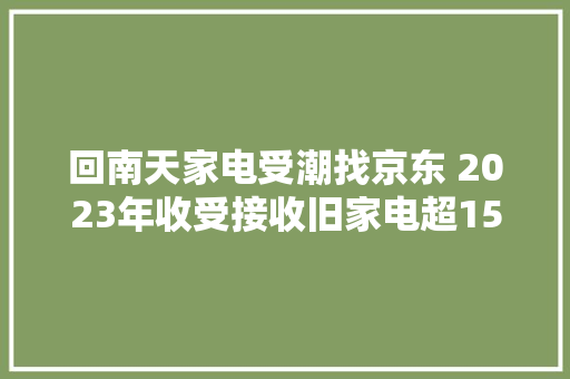 回南天家电受潮找京东 2023年收受接收旧家电超1500万台