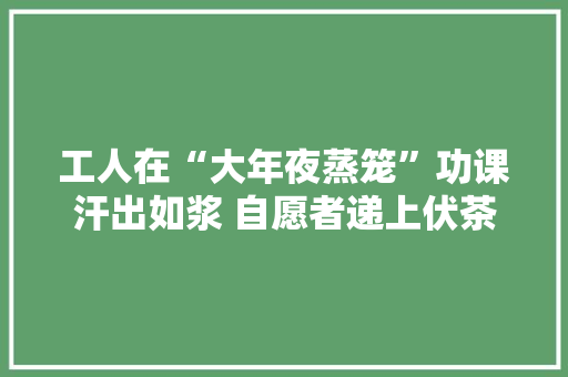 工人在“大年夜蒸笼”功课汗出如浆 自愿者递上伏茶绿豆汤送清凉