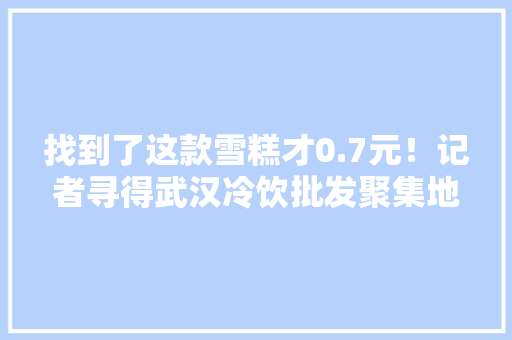 找到了这款雪糕才0.7元！记者寻得武汉冷饮批发聚集地