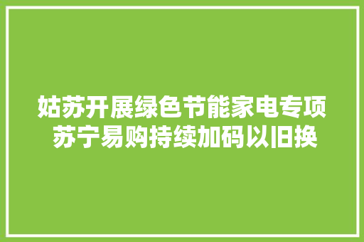 姑苏开展绿色节能家电专项 苏宁易购持续加码以旧换新、绿色补贴 姑苏开展绿色节能家电专项 苏宁易购持续加码以旧换新、绿色补贴 智能科技