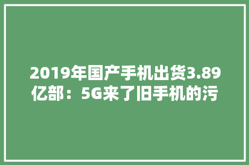 2019年国产手机出货3.89亿部：5G来了旧手机的污染该若何处理