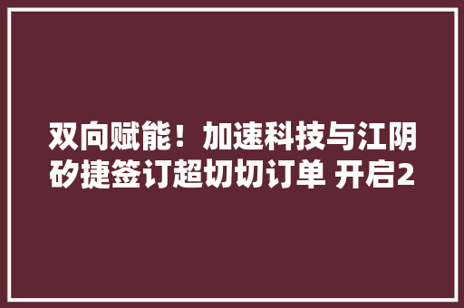 双向赋能！加速科技与江阴矽捷签订超切切订单 开启2023计策合作