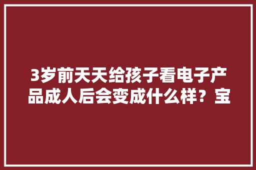 3岁前天天给孩子看电子产品成人后会变成什么样？宝妈追悔莫及