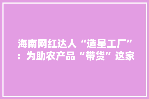 海南网红达人“造星工厂”：为助农产品“带货”这家MCN机构容身本土乘势而上