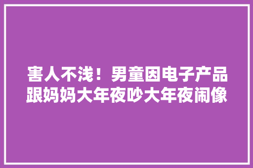 害人不浅！男童因电子产品跟妈妈大年夜吵大年夜闹像吸毒一样上瘾了