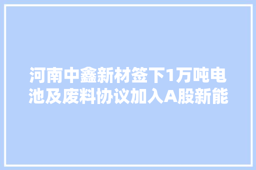 河南中鑫新材签下1万吨电池及废料协议加入A股新能源巨擘家当链