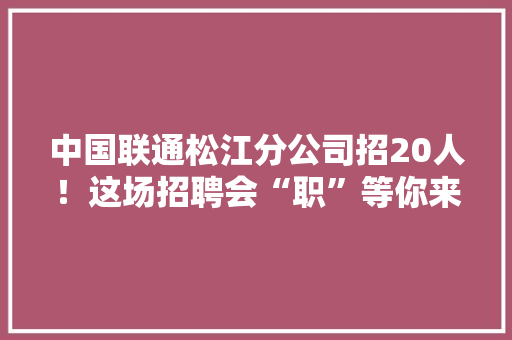 中国联通松江分公司招20人！这场招聘会“职”等你来