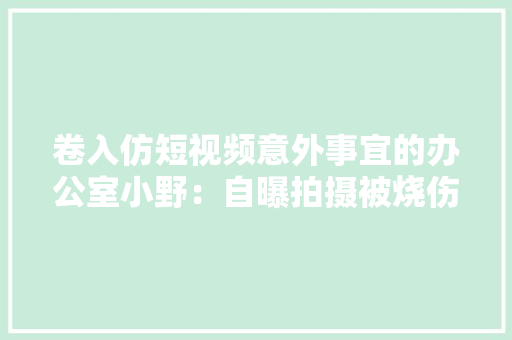 卷入仿短视频意外事宜的办公室小野：自曝拍摄被烧伤曾收消防警告