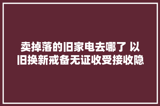 卖掉落的旧家电去哪了 以旧换新戒备无证收受接收隐患 卖掉落的旧家电去哪了 以旧换新戒备无证收受接收隐患 智能科技
