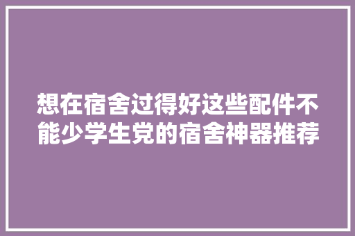 想在宿舍过得好这些配件不能少学生党的宿舍神器推荐