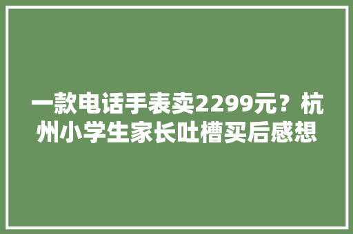 一款电话手表卖2299元？杭州小学生家长吐槽买后感想沾染：觉得被