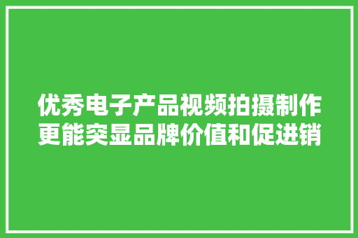 优秀电子产品视频拍摄制作更能突显品牌价值和促进销量
