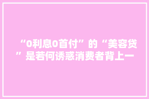 “0利息0首付”的“美容贷”是若何诱惑消费者背上一身债的？