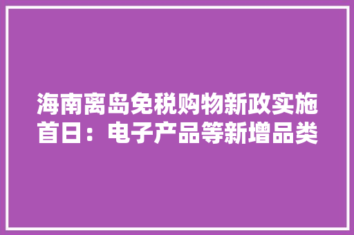 海南离岛免税购物新政实施首日：电子产品等新增品类受追捧
