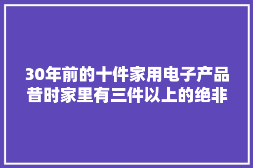 30年前的十件家用电子产品昔时家里有三件以上的绝非通俗家庭 30年前的十件家用电子产品昔时家里有三件以上的绝非通俗家庭 智能科技