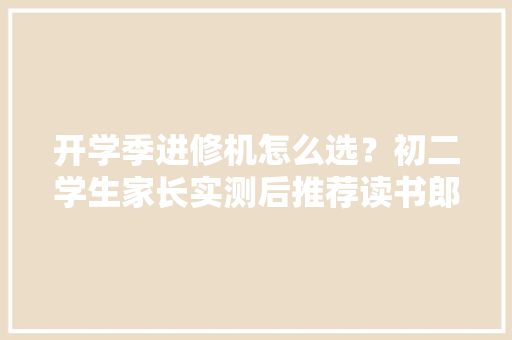 开学季进修机怎么选？初二学生家长实测后推荐读书郎AI进修机 开学季进修机怎么选？初二学生家长实测后推荐读书郎AI进修机 互联通信