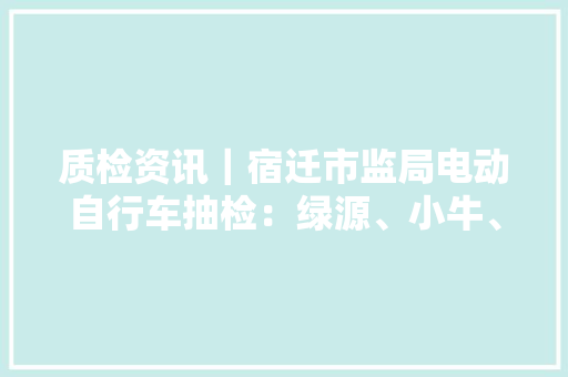质检资讯｜宿迁市监局电动自行车抽检：绿源、小牛、立马等上榜