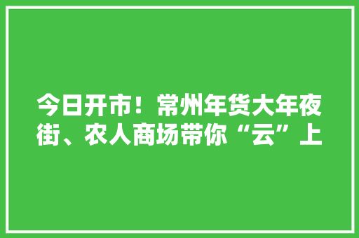 今日开市！常州年货大年夜街、农人商场带你“云”上囤年货