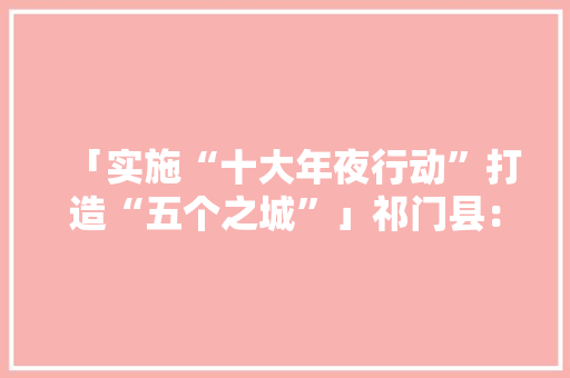 「实施“十大年夜行动”打造“五个之城”」祁门县：打造电子家当集聚区