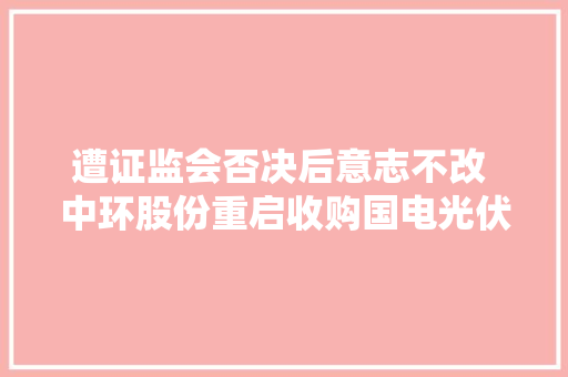 遭证监会否决后意志不改 中环股份重启收购国电光伏 收购价6.4亿与此前一致