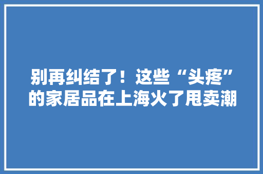 别再纠结了！这些“头疼”的家居品在上海火了甩卖潮
