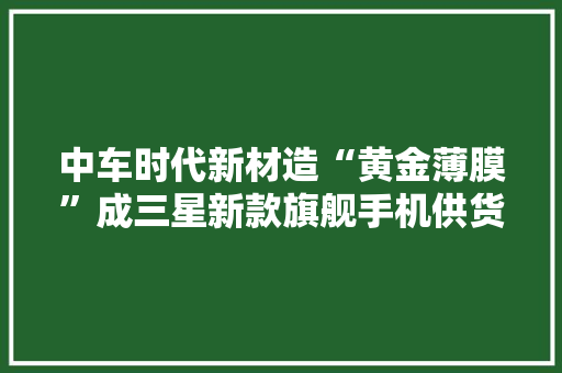 中车时代新材造“黄金薄膜”成三星新款旗舰手机供货优选