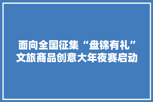 面向全国征集“盘锦有礼”文旅商品创意大年夜赛启动
