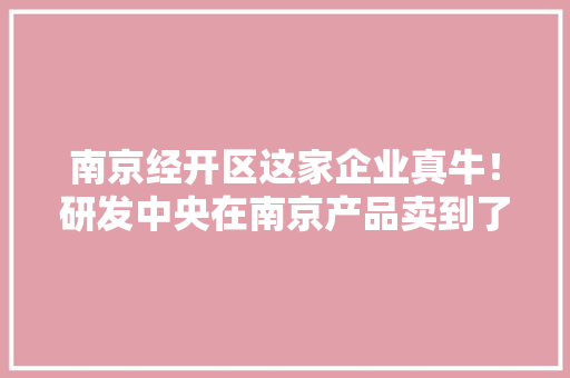 南京经开区这家企业真牛！研发中央在南京产品卖到了全世界