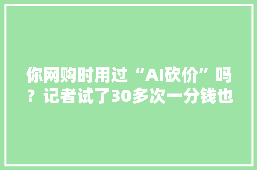 你网购时用过“AI砍价”吗？记者试了30多次一分钱也没砍下来