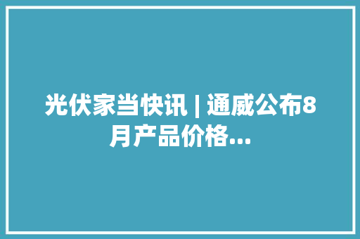 光伏家当快讯 | 通威公布8月产品价格...