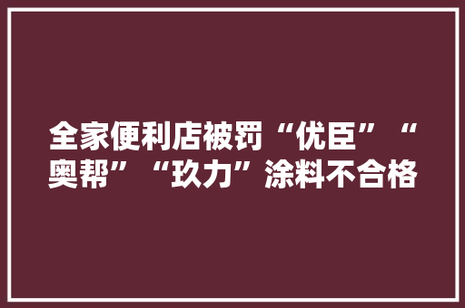 全家便利店被罚“优臣”“奥帮”“玖力”涂料不合格