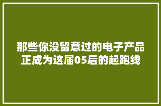 那些你没留意过的电子产品正成为这届05后的起跑线 那些你没留意过的电子产品正成为这届05后的起跑线 人工智能