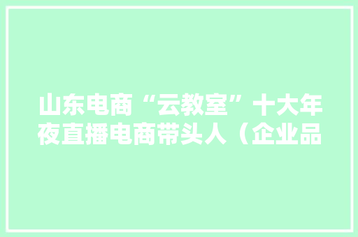山东电商“云教室”十大年夜直播电商带头人（企业品牌）评选结果揭晓！