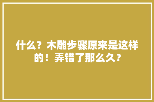 什么？木雕步骤原来是这样的！弄错了那么久？