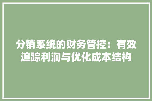 分销系统的财务管控：有效追踪利润与优化成本结构