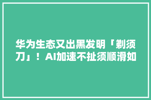 华为生态又出黑发明「剃须刀」！AI加速不扯须顺滑如丝