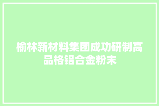 榆林新材料集团成功研制高品格铝合金粉末