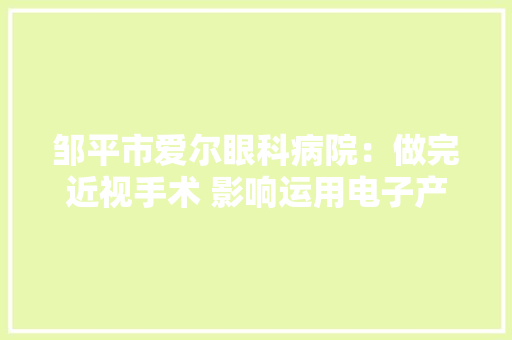 邹平市爱尔眼科病院：做完近视手术 影响运用电子产品吗？