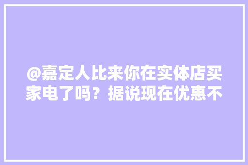 @嘉定人比来你在实体店买家电了吗？据说现在优惠不少哦
