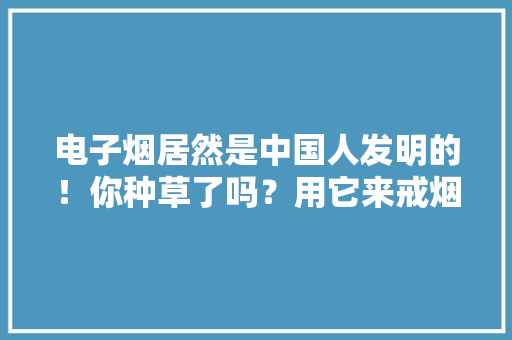 电子烟居然是中国人发明的！你种草了吗？用它来戒烟不屈安！ 电子烟居然是中国人发明的！你种草了吗？用它来戒烟不屈安！ 互联通信