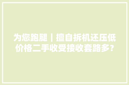 为您跑腿｜擅自拆机还压低价格二手收受接收套路多？ 为您跑腿｜擅自拆机还压低价格二手收受接收套路多？ 智能科技