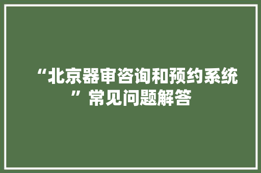 “北京器审咨询和预约系统”常见问题解答 “北京器审咨询和预约系统”常见问题解答 智能科技