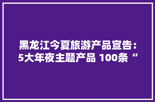 黑龙江今夏旅游产品宣告：5大年夜主题产品 100条“周末游龙江”线路 黑龙江今夏旅游产品宣告：5大年夜主题产品 100条“周末游龙江”线路 智能家居