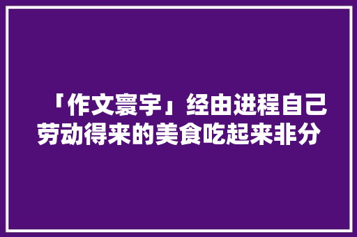 「作文寰宇」经由进程自己劳动得来的美食吃起来非分特殊喷鼻香甜