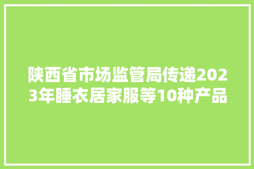 陕西省市场监管局传递2023年睡衣居家服等10种产品质量省级监督抽查情况