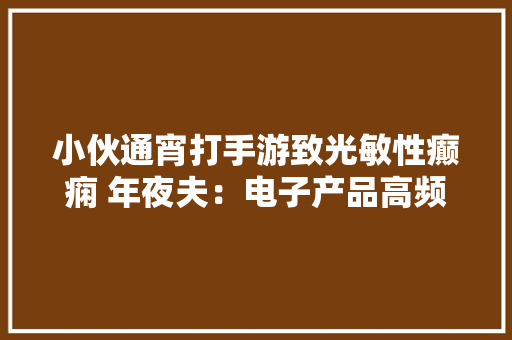 小伙通宵打手游致光敏性癫痫 年夜夫：电子产品高频率光源刺激是“真凶”