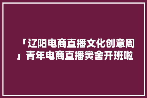 「辽阳电商直播文化创意周」青年电商直播黉舍开班啦